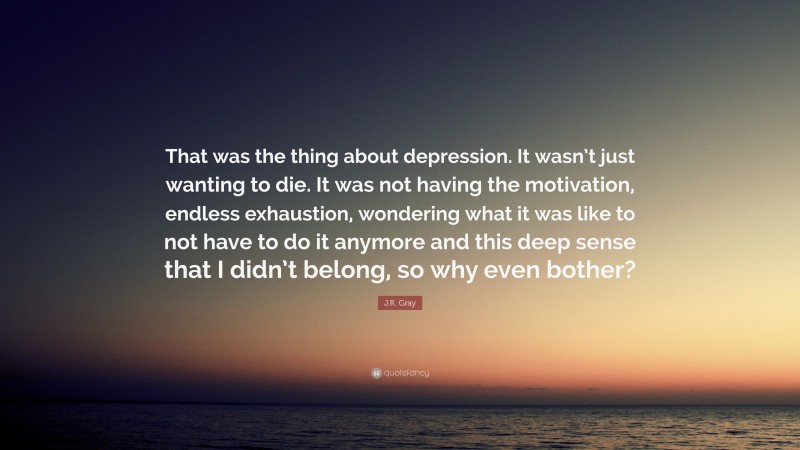 J.R. Gray Quote: “That was the thing about depression. It wasn’t just wanting to die. It was not having the motivation, endless exhaustion, wondering what it was like to not have to do it anymore and this deep sense that I didn’t belong, so why even bother?”