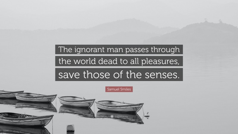 Samuel Smiles Quote: “The ignorant man passes through the world dead to all pleasures, save those of the senses.”