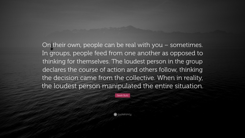Sarah Buhl Quote: “On their own, people can be real with you – sometimes. In groups, people feed from one another as opposed to thinking for themselves. The loudest person in the group declares the course of action and others follow, thinking the decision came from the collective. When in reality, the loudest person manipulated the entire situation.”