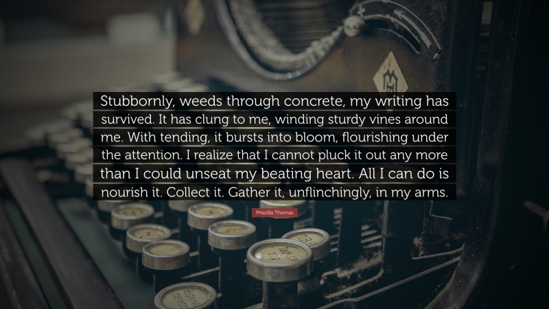 Priscilla Thomas Quote: “Stubbornly, weeds through concrete, my writing has survived. It has clung to me, winding sturdy vines around me. With tending, it bursts into bloom, flourishing under the attention. I realize that I cannot pluck it out any more than I could unseat my beating heart. All I can do is nourish it. Collect it. Gather it, unflinchingly, in my arms.”