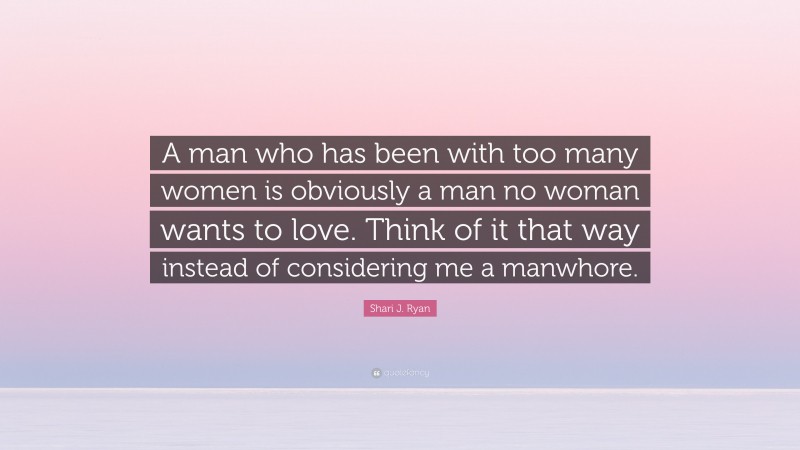 Shari J. Ryan Quote: “A man who has been with too many women is obviously a man no woman wants to love. Think of it that way instead of considering me a manwhore.”