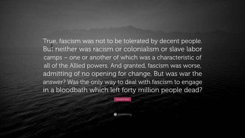 Howard Zinn Quote: “True, fascism was not to be tolerated by decent people. But neither was racism or colonialism or slave labor camps – one or another of which was a characteristic of all of the Allied powers. And granted, fascism was worse, admitting of no opening for change. But was war the answer? Was the only way to deal with fascism to engage in a bloodbath which left forty million people dead?”