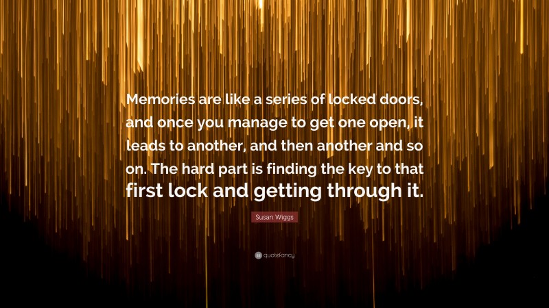 Susan Wiggs Quote: “Memories are like a series of locked doors, and once you manage to get one open, it leads to another, and then another and so on. The hard part is finding the key to that first lock and getting through it.”