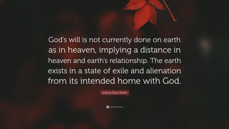 Joshua Ryan Butler Quote: “God’s will is not currently done on earth as in heaven, implying a distance in heaven and earth’s relationship. The earth exists in a state of exile and alienation from its intended home with God.”