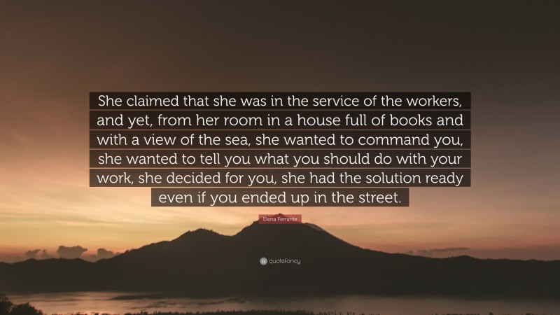 Elena Ferrante Quote: “She claimed that she was in the service of the workers, and yet, from her room in a house full of books and with a view of the sea, she wanted to command you, she wanted to tell you what you should do with your work, she decided for you, she had the solution ready even if you ended up in the street.”