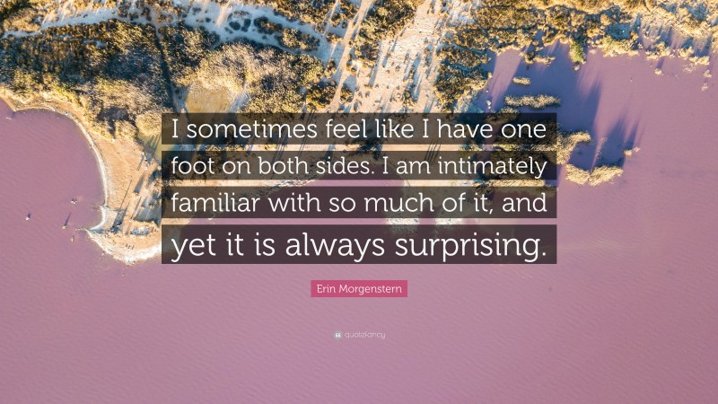 Erin Morgenstern Quote: “I sometimes feel like I have one foot on both sides. I am intimately familiar with so much of it, and yet it is always surprising.”