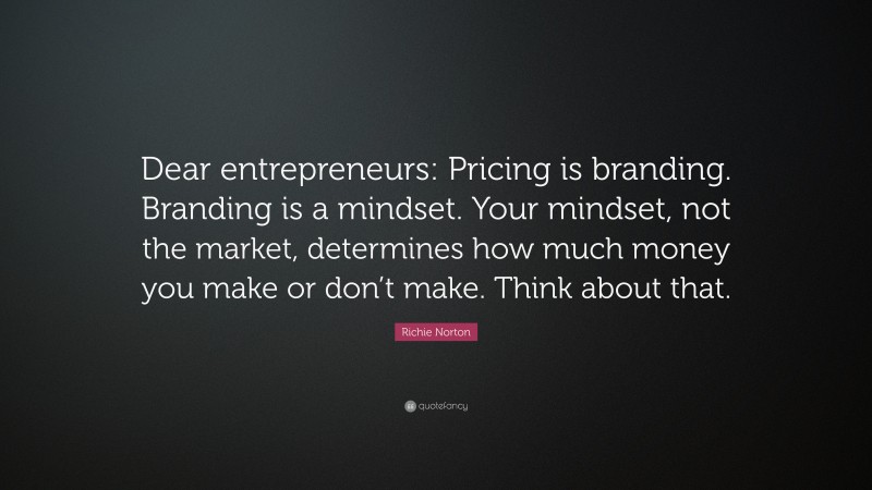 Richie Norton Quote: “Dear entrepreneurs: Pricing is branding. Branding is a mindset. Your mindset, not the market, determines how much money you make or don’t make. Think about that.”