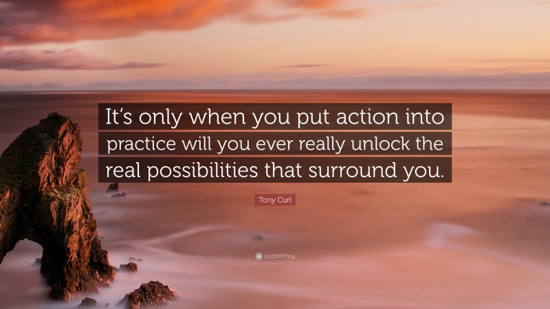 Tony Curl Quote: “It’s only when you put action into practice will you ever really unlock the real possibilities that surround you.”