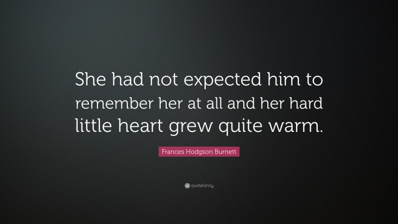 Frances Hodgson Burnett Quote: “She had not expected him to remember her at all and her hard little heart grew quite warm.”