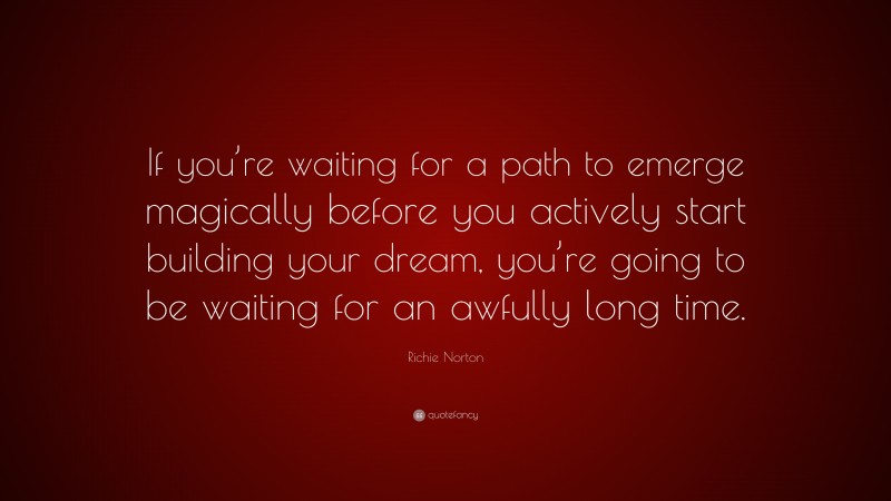 Richie Norton Quote: “If you’re waiting for a path to emerge magically before you actively start building your dream, you’re going to be waiting for an awfully long time.”