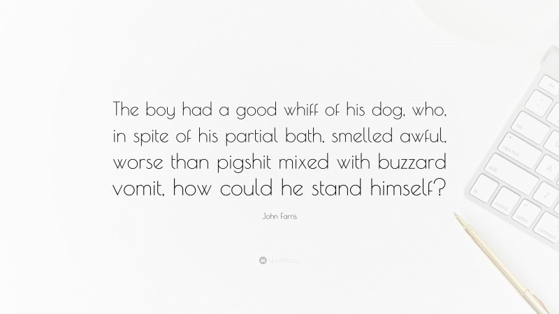 John Farris Quote: “The boy had a good whiff of his dog, who, in spite of his partial bath, smelled awful, worse than pigshit mixed with buzzard vomit, how could he stand himself?”