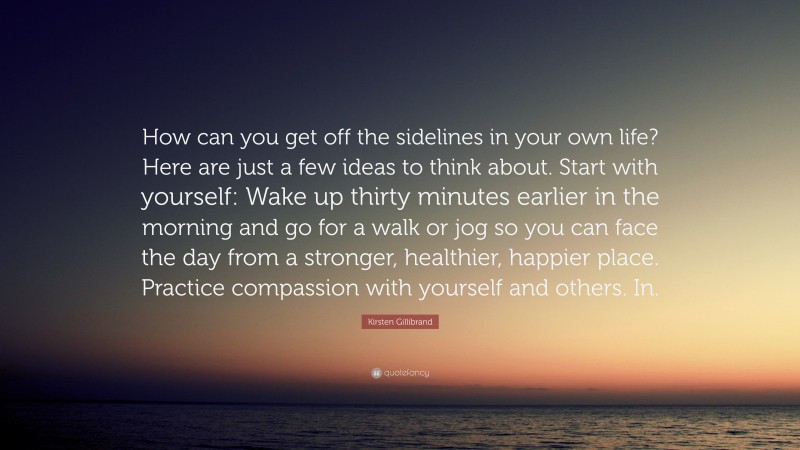 Kirsten Gillibrand Quote: “How can you get off the sidelines in your own life? Here are just a few ideas to think about. Start with yourself: Wake up thirty minutes earlier in the morning and go for a walk or jog so you can face the day from a stronger, healthier, happier place. Practice compassion with yourself and others. In.”