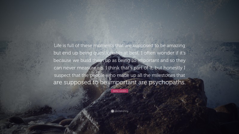 Jenny Lawson Quote: “Life is full of these moments that are supposed to be amazing but end up being questionable at best. I often wonder if it’s because we build them up as being so important and so they can never measure up. I think that’s part of it, but honestly I suspect that the people who made up all the milestones that are supposed to be important are psychopaths.”