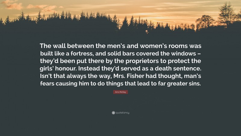 Ami McKay Quote: “The wall between the men’s and women’s rooms was built like a fortress, and solid bars covered the windows – they’d been put there by the proprietors to protect the girls’ honour. Instead they’d served as a death sentence. Isn’t that always the way, Mrs. Fisher had thought, man’s fears causing him to do things that lead to far greater sins.”