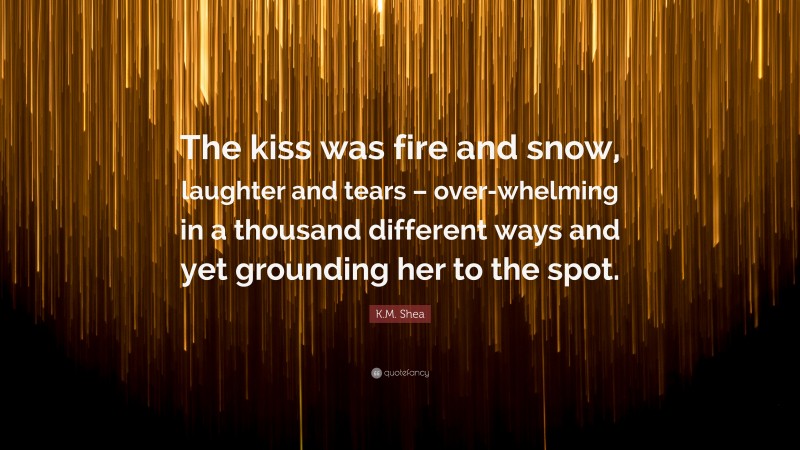 K.M. Shea Quote: “The kiss was fire and snow, laughter and tears – over-whelming in a thousand different ways and yet grounding her to the spot.”