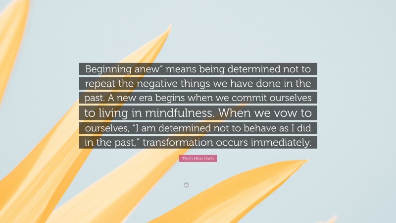 Thich Nhat Hanh Quote: “Beginning anew” means being determined not to repeat the negative things we have done in the past. A new era begins when we commit ourselves to living in mindfulness. When we vow to ourselves, “I am determined not to behave as I did in the past,” transformation occurs immediately.”