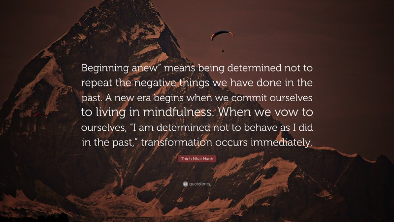 Thich Nhat Hanh Quote: “Beginning anew” means being determined not to repeat the negative things we have done in the past. A new era begins when we commit ourselves to living in mindfulness. When we vow to ourselves, “I am determined not to behave as I did in the past,” transformation occurs immediately.”