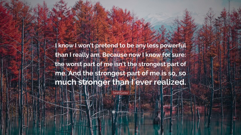 Sarah Gailey Quote: “I know I won’t pretend to be any less powerful than I really am. Because now I know for sure: the worst part of me isn’t the strongest part of me. And the strongest part of me is so, so much stronger than I ever realized.”