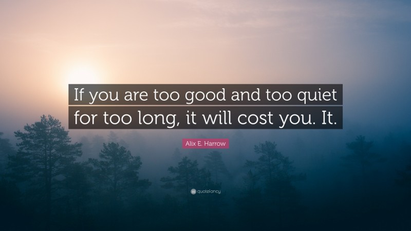 Alix E. Harrow Quote: “If you are too good and too quiet for too long, it will cost you. It.”