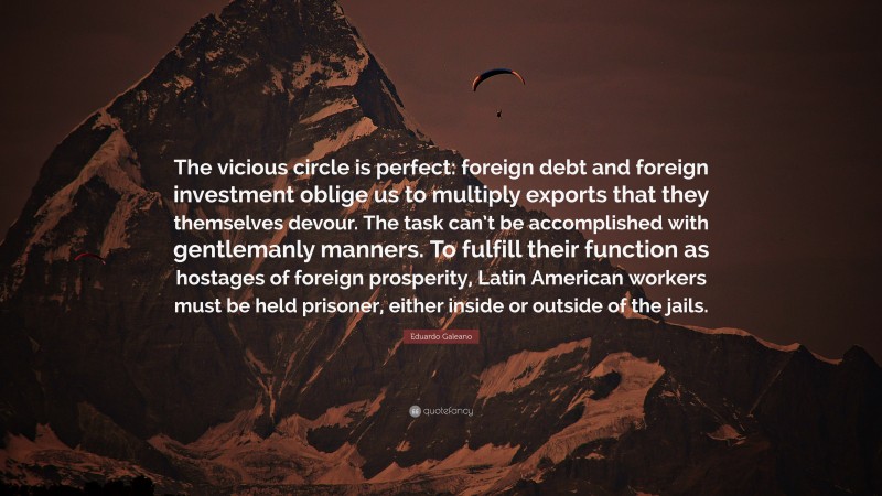 Eduardo Galeano Quote: “The vicious circle is perfect: foreign debt and foreign investment oblige us to multiply exports that they themselves devour. The task can’t be accomplished with gentlemanly manners. To fulfill their function as hostages of foreign prosperity, Latin American workers must be held prisoner, either inside or outside of the jails.”