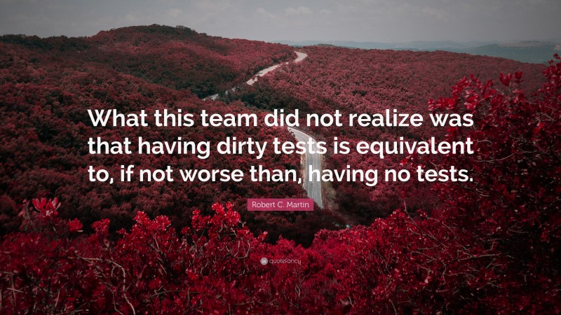 Robert C. Martin Quote: “What this team did not realize was that having dirty tests is equivalent to, if not worse than, having no tests.”