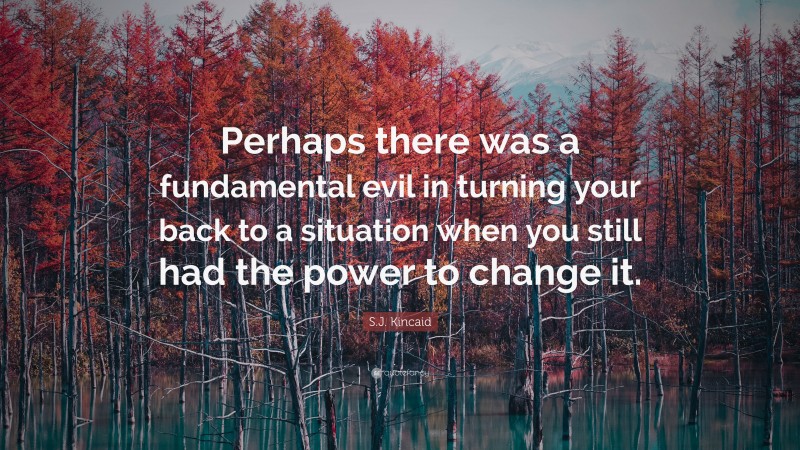 S.J. Kincaid Quote: “Perhaps there was a fundamental evil in turning your back to a situation when you still had the power to change it.”