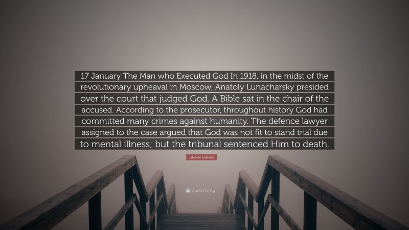 Eduardo Galeano Quote: “17 January The Man who Executed God In 1918, in the midst of the revolutionary upheaval in Moscow, Anatoly Lunacharsky presided over the court that judged God. A Bible sat in the chair of the accused. According to the prosecutor, throughout history God had committed many crimes against humanity. The defence lawyer assigned to the case argued that God was not fit to stand trial due to mental illness; but the tribunal sentenced Him to death.”