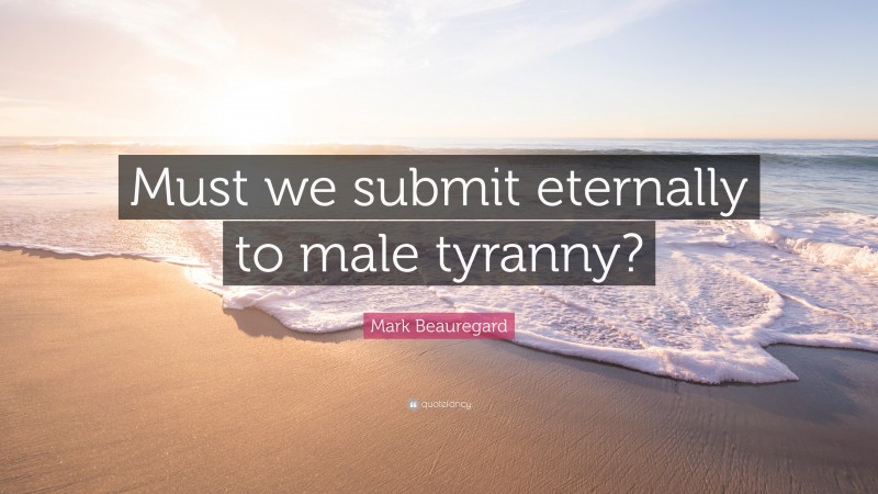 Mark Beauregard Quote: “Must we submit eternally to male tyranny?”