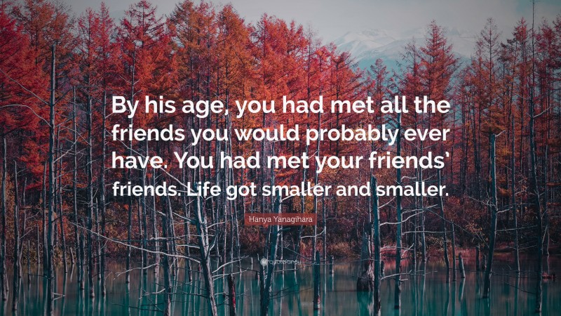 Hanya Yanagihara Quote: “By his age, you had met all the friends you would probably ever have. You had met your friends’ friends. Life got smaller and smaller.”