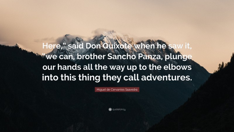 Miguel de Cervantes Saavedra Quote: “Here,” said Don Quixote when he saw it, “we can, brother Sancho Panza, plunge our hands all the way up to the elbows into this thing they call adventures.”