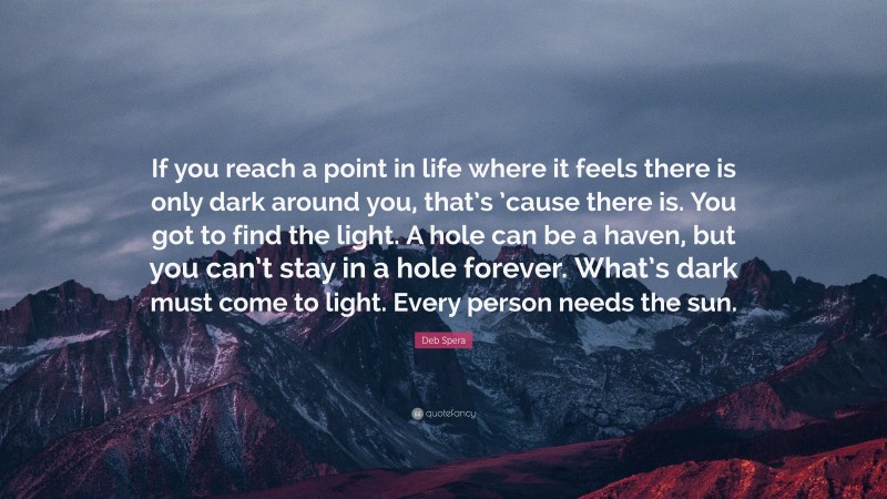 Deb Spera Quote: “If you reach a point in life where it feels there is only dark around you, that’s ’cause there is. You got to find the light. A hole can be a haven, but you can’t stay in a hole forever. What’s dark must come to light. Every person needs the sun.”