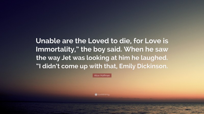 Alice Hoffman Quote: “Unable are the Loved to die, for Love is Immortality,” the boy said. When he saw the way Jet was looking at him he laughed. “I didn’t come up with that, Emily Dickinson.”