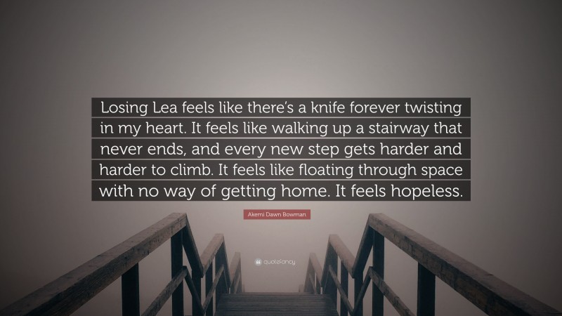 Akemi Dawn Bowman Quote: “Losing Lea feels like there’s a knife forever twisting in my heart. It feels like walking up a stairway that never ends, and every new step gets harder and harder to climb. It feels like floating through space with no way of getting home. It feels hopeless.”