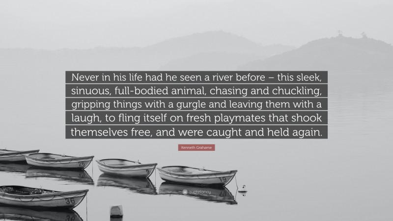 Kenneth Grahame Quote: “Never in his life had he seen a river before – this sleek, sinuous, full-bodied animal, chasing and chuckling, gripping things with a gurgle and leaving them with a laugh, to fling itself on fresh playmates that shook themselves free, and were caught and held again.”