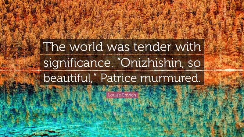 Louise Erdrich Quote: “The world was tender with significance. “Onizhishin, so beautiful,” Patrice murmured.”