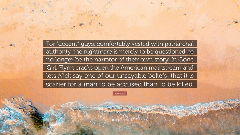 Alice Bolin Quote: “For “decent” guys, comfortably vested with patriarchal authority, the nightmare is merely to be questioned, to no longer be the narrator of their own story. In Gone Girl, Flynn cracks open the American mainstream and lets Nick say one of our unsayable beliefs: that it is scarier for a man to be accused than to be killed.”