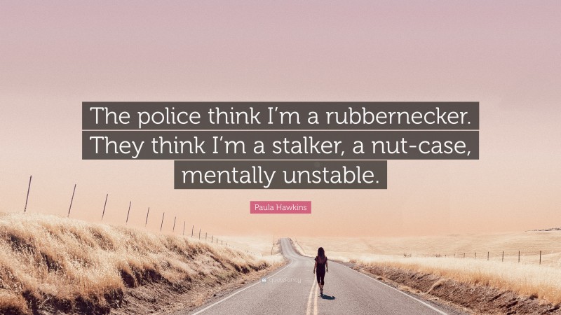 Paula Hawkins Quote: “The police think I’m a rubbernecker. They think I’m a stalker, a nut-case, mentally unstable.”