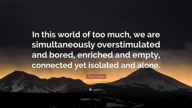 Tony Crabbe Quote: “In this world of too much, we are simultaneously overstimulated and bored, enriched and empty, connected yet isolated and alone.”