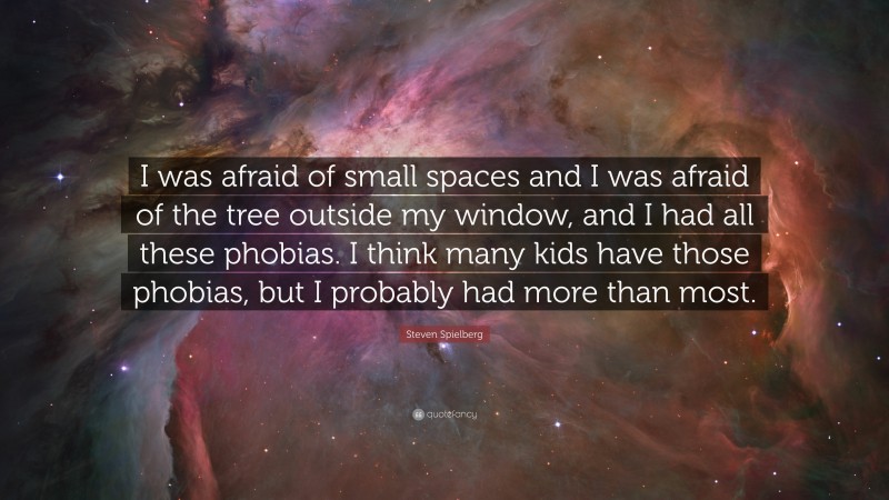 Steven Spielberg Quote: “I was afraid of small spaces and I was afraid of the tree outside my window, and I had all these phobias. I think many kids have those phobias, but I probably had more than most.”
