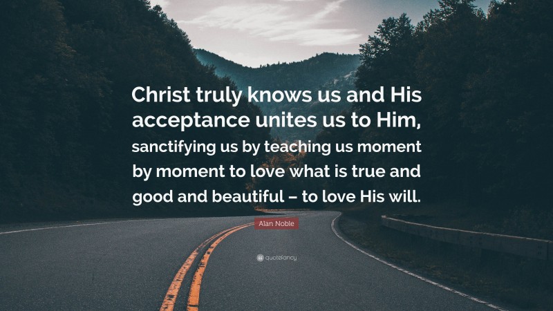 Alan Noble Quote: “Christ truly knows us and His acceptance unites us to Him, sanctifying us by teaching us moment by moment to love what is true and good and beautiful – to love His will.”