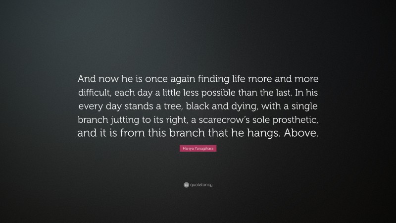 Hanya Yanagihara Quote: “And now he is once again finding life more and more difficult, each day a little less possible than the last. In his every day stands a tree, black and dying, with a single branch jutting to its right, a scarecrow’s sole prosthetic, and it is from this branch that he hangs. Above.”