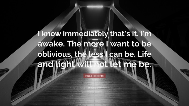 Paula Hawkins Quote: “I know immediately that’s it. I’m awake. The more I want to be oblivious, the less I can be. Life and light will not let me be.”