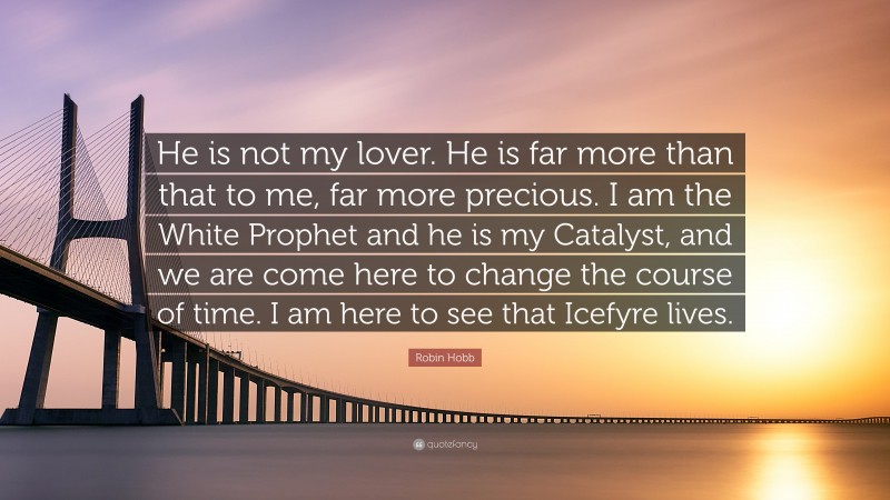 Robin Hobb Quote: “He is not my lover. He is far more than that to me, far more precious. I am the White Prophet and he is my Catalyst, and we are come here to change the course of time. I am here to see that Icefyre lives.”