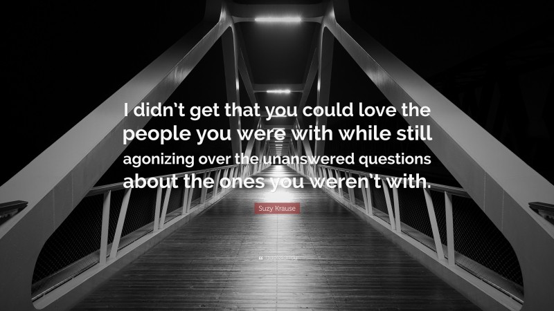 Suzy Krause Quote: “I didn’t get that you could love the people you were with while still agonizing over the unanswered questions about the ones you weren’t with.”