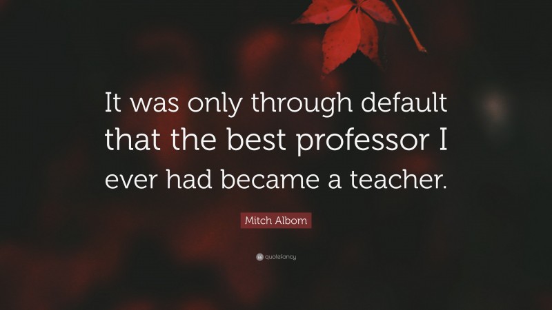 Mitch Albom Quote: “It was only through default that the best professor I ever had became a teacher.”