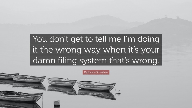 Kathryn Ormsbee Quote: “You don’t get to tell me I’m doing it the wrong way when it’s your damn filing system that’s wrong.”