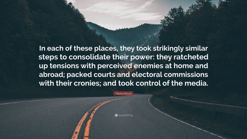Yascha Mounk Quote: “In each of these places, they took strikingly similar steps to consolidate their power: they ratcheted up tensions with perceived enemies at home and abroad; packed courts and electoral commissions with their cronies; and took control of the media.”