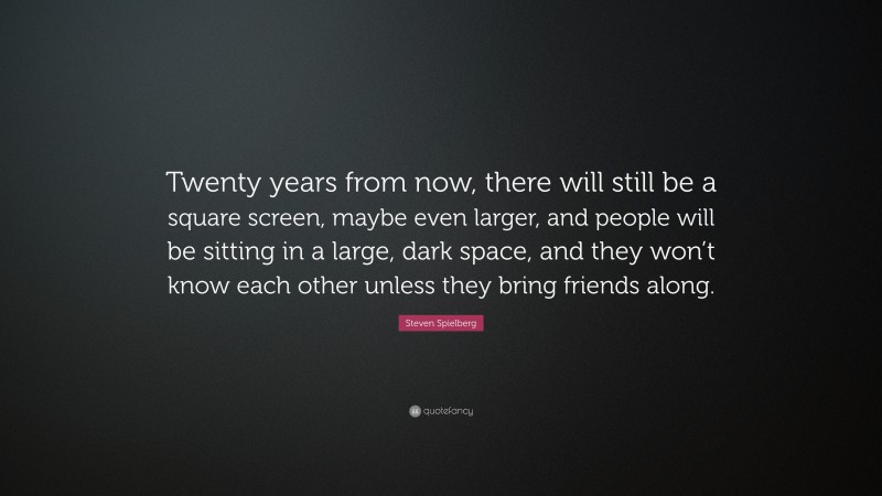 Steven Spielberg Quote: “Twenty years from now, there will still be a square screen, maybe even larger, and people will be sitting in a large, dark space, and they won’t know each other unless they bring friends along.”