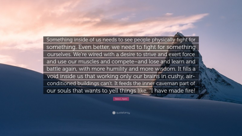 Dana L. Ayers Quote: “Something inside of us needs to see people physically fight for something. Even better, we need to fight for something ourselves. We’re wired with a desire to strive and exert force and use our muscles and compete–and lose and learn and battle again, with more humility and more wisdom. It fills a void inside us that working only our brains in cushy, air-conditioned buildings can’t. It feeds the inner caveman part of our souls that wants to yell things like, “I have made fire!”