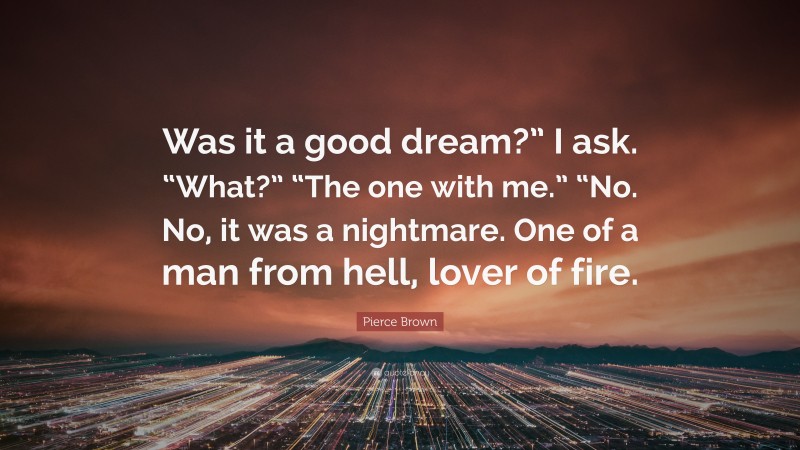 Pierce Brown Quote: “Was it a good dream?” I ask. “What?” “The one with me.” “No. No, it was a nightmare. One of a man from hell, lover of fire.”